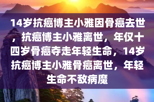 14岁抗癌博主小雅因骨癌去世，抗癌博主小雅离世，年仅十四岁骨癌夺走年轻生命，14岁抗癌博主小雅骨癌离世，年轻生命不敌病魔