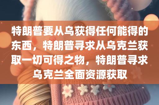 特朗普要从乌获得任何能得的东西，特朗普寻求从乌克兰获取一切可得之物，特朗普寻求乌克兰全面资源获取