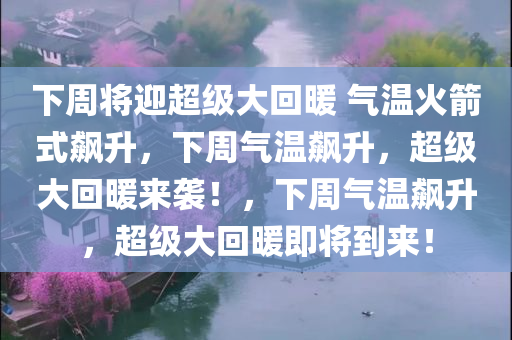 下周将迎超级大回暖 气温火箭式飙升，下周气温飙升，超级大回暖来袭！，下周气温飙升，超级大回暖即将到来！