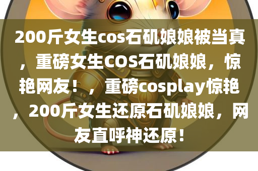 200斤女生cos石矶娘娘被当真，重磅女生COS石矶娘娘，惊艳网友！，重磅cosplay惊艳，200斤女生还原石矶娘娘，网友直呼神还原！