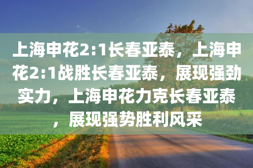 上海申花2:1长春亚泰，上海申花2:1战胜长春亚泰，展现强劲实力，上海申花力克长春亚泰，展现强势胜利风采