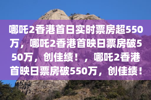 哪吒2香港首日实时票房超550万，哪吒2香港首映日票房破550万，创佳绩！，哪吒2香港首映日票房破550万，创佳绩！