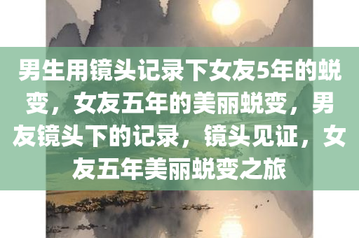 男生用镜头记录下女友5年的蜕变，女友五年的美丽蜕变，男友镜头下的记录，镜头见证，女友五年美丽蜕变之旅