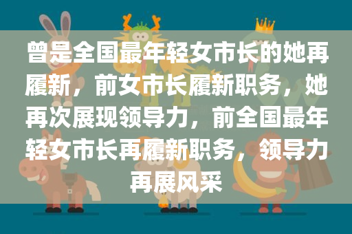 曾是全国最年轻女市长的她再履新，前女市长履新职务，她再次展现领导力，前全国最年轻女市长再履新职务，领导力再展风采