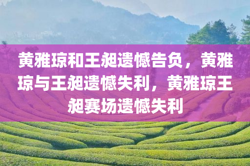 黄雅琼和王昶遗憾告负，黄雅琼与王昶遗憾失利，黄雅琼王昶赛场遗憾失利