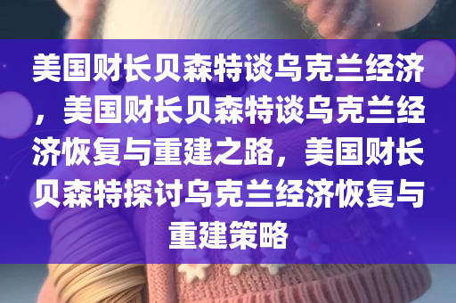 美国财长贝森特谈乌克兰经济，美国财长贝森特谈乌克兰经济恢复与重建之路，美国财长贝森特探讨乌克兰经济恢复与重建策略