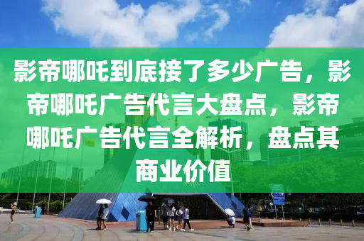 影帝哪吒到底接了多少广告，影帝哪吒广告代言大盘点，影帝哪吒广告代言全解析，盘点其商业价值