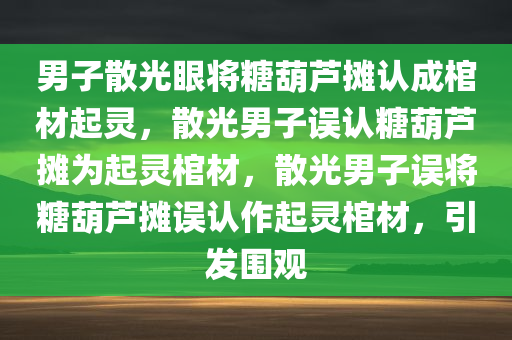 男子散光眼将糖葫芦摊认成棺材起灵，散光男子误认糖葫芦摊为起灵棺材，散光男子误将糖葫芦摊误认作起灵棺材，引发围观