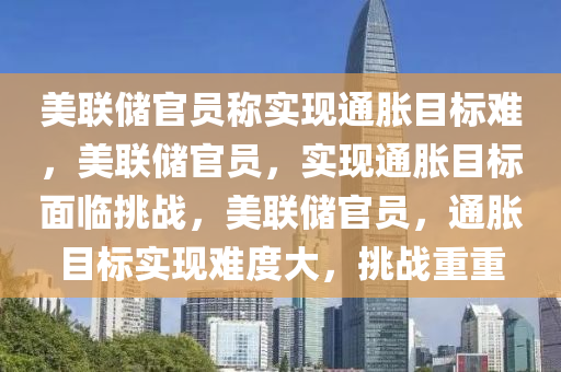 美联储官员称实现通胀目标难，美联储官员，实现通胀目标面临挑战，美联储官员，通胀目标实现难度大，挑战重重