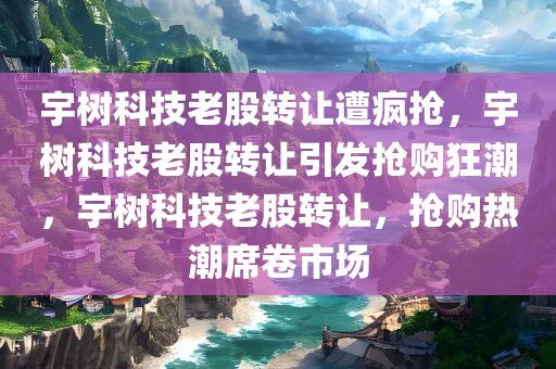 宇树科技老股转让遭疯抢，宇树科技老股转让引发抢购狂潮，宇树科技老股转让，抢购热潮席卷市场