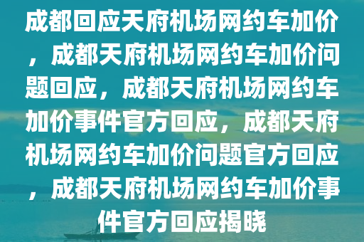 成都回应天府机场网约车加价，成都天府机场网约车加价问题回应，成都天府机场网约车加价事件官方回应，成都天府机场网约车加价问题官方回应，成都天府机场网约车加价事件官方回应揭晓