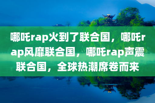 哪吒rap火到了联合国，哪吒rap风靡联合国，哪吒rap声震联合国，全球热潮席卷而来