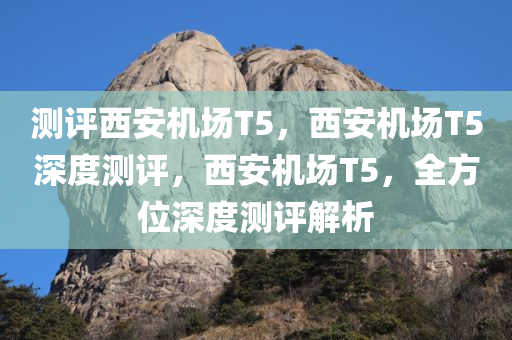 测评西安机场T5，西安机场T5深度测评，西安机场T5，全方位深度测评解析