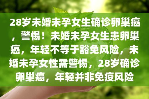 28岁未婚未孕女生确诊卵巢癌，警惕！未婚未孕女生患卵巢癌，年轻不等于豁免风险，未婚未孕女性需警惕，28岁确诊卵巢癌，年轻并非免疫风险