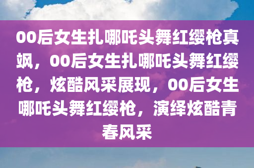 00后女生扎哪吒头舞红缨枪真飒，00后女生扎哪吒头舞红缨枪，炫酷风采展现，00后女生哪吒头舞红缨枪，演绎炫酷青春风采