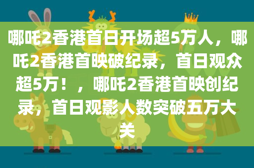 哪吒2香港首日开场超5万人，哪吒2香港首映破纪录，首日观众超5万！，哪吒2香港首映创纪录，首日观影人数突破五万大关