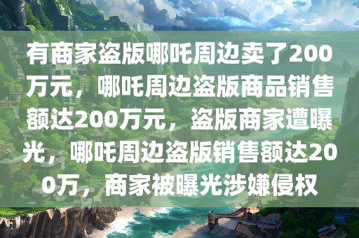 有商家盗版哪吒周边卖了200万元，哪吒周边盗版商品销售额达200万元，盗版商家遭曝光，哪吒周边盗版销售额达200万，商家被曝光涉嫌侵权