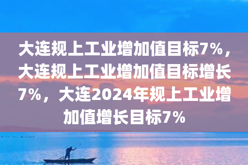 大连规上工业增加值目标7%，大连规上工业增加值目标增长7%，大连2024年规上工业增加值增长目标7%