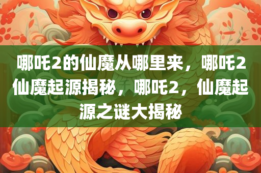 哪吒2的仙魔从哪里来，哪吒2仙魔起源揭秘，哪吒2，仙魔起源之谜大揭秘