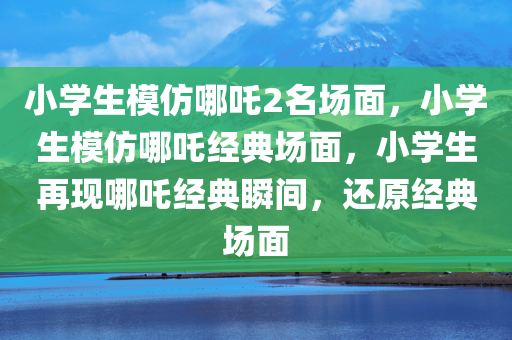 小学生模仿哪吒2名场面，小学生模仿哪吒经典场面，小学生再现哪吒经典瞬间，还原经典场面