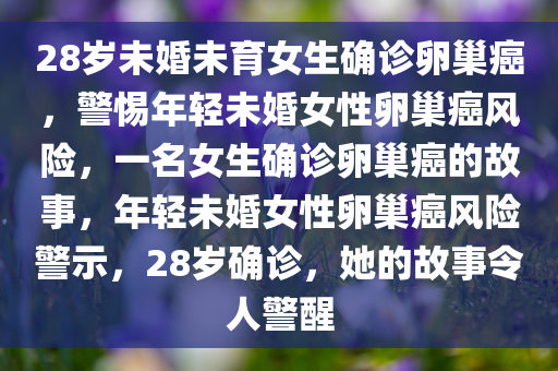 28岁未婚未育女生确诊卵巢癌，警惕年轻未婚女性卵巢癌风险，一名女生确诊卵巢癌的故事，年轻未婚女性卵巢癌风险警示，28岁确诊，她的故事令人警醒