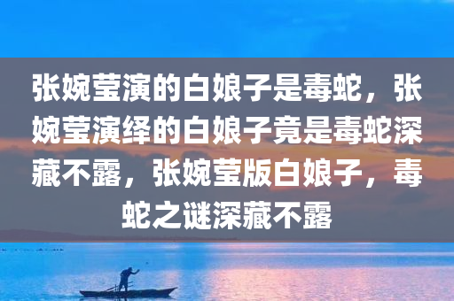 张婉莹演的白娘子是毒蛇，张婉莹演绎的白娘子竟是毒蛇深藏不露，张婉莹版白娘子，毒蛇之谜深藏不露