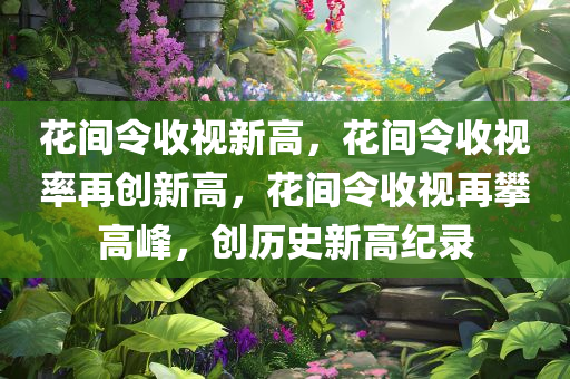 花间令收视新高，花间令收视率再创新高，花间令收视再攀高峰，创历史新高纪录