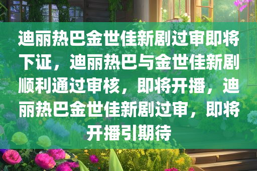 迪丽热巴金世佳新剧过审即将下证，迪丽热巴与金世佳新剧顺利通过审核，即将开播，迪丽热巴金世佳新剧过审，即将开播引期待