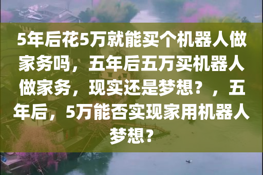 5年后花5万就能买个机器人做家务吗，五年后五万买机器人做家务，现实还是梦想？，五年后，5万能否实现家用机器人梦想？