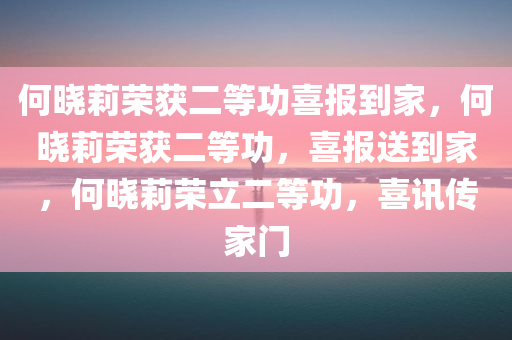 何晓莉荣获二等功喜报到家，何晓莉荣获二等功，喜报送到家，何晓莉荣立二等功，喜讯传家门