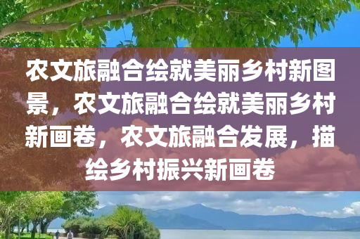 农文旅融合绘就美丽乡村新图景，农文旅融合绘就美丽乡村新画卷，农文旅融合发展，描绘乡村振兴新画卷