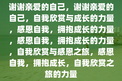 谢谢亲爱的自己，谢谢亲爱的自己，自我欣赏与成长的力量，感恩自我，拥抱成长的力量，感恩自我，拥抱成长的力量，自我欣赏与感恩之旅，感恩自我，拥抱成长，自我欣赏之旅的力量