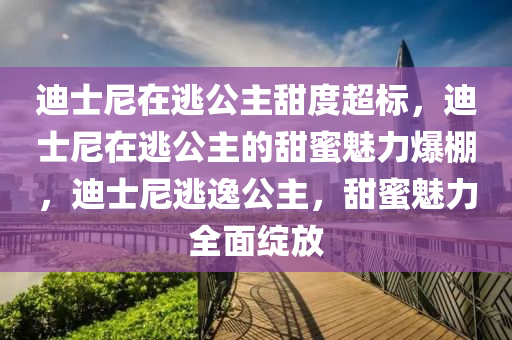 迪士尼在逃公主甜度超标，迪士尼在逃公主的甜蜜魅力爆棚，迪士尼逃逸公主，甜蜜魅力全面绽放