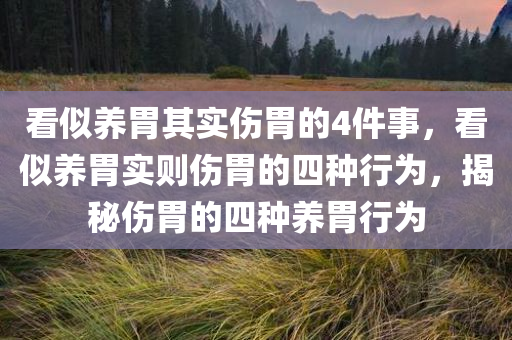 看似养胃其实伤胃的4件事，看似养胃实则伤胃的四种行为，揭秘伤胃的四种养胃行为