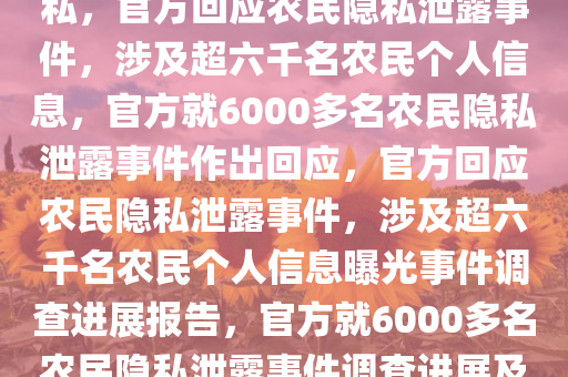 官方回应公开6000多名农民隐私，官方回应农民隐私泄露事件，涉及超六千名农民个人信息，官方就6000多名农民隐私泄露事件作出回应，官方回应农民隐私泄露事件，涉及超六千名农民个人信息曝光事件调查进展报告，官方就6000多名农民隐私泄露事件调查进展及回应公布