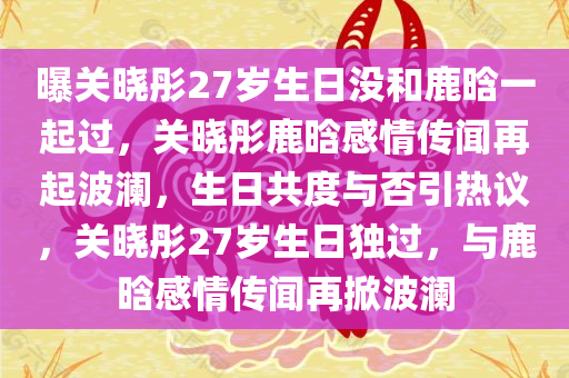 曝关晓彤27岁生日没和鹿晗一起过，关晓彤鹿晗感情传闻再起波澜，生日共度与否引热议，关晓彤27岁生日独过，与鹿晗感情传闻再掀波澜