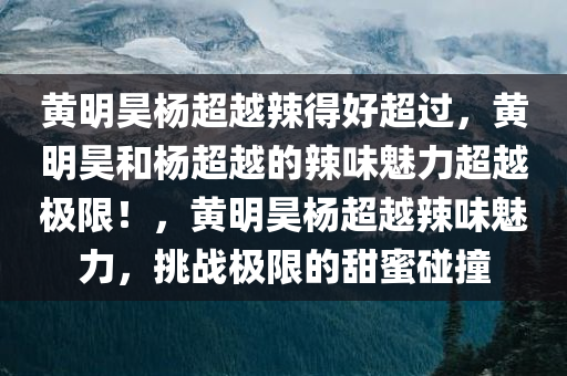 黄明昊杨超越辣得好超过，黄明昊和杨超越的辣味魅力超越极限！，黄明昊杨超越辣味魅力，挑战极限的甜蜜碰撞