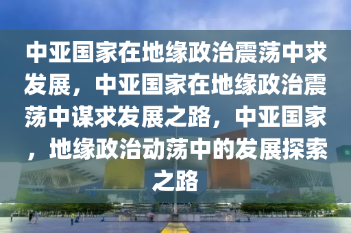 中亚国家在地缘政治震荡中求发展，中亚国家在地缘政治震荡中谋求发展之路，中亚国家，地缘政治动荡中的发展探索之路