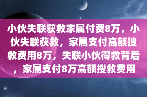 小伙失联获救家属付费8万，小伙失联获救，家属支付高额搜救费用8万，失联小伙得救背后，家属支付8万高额搜救费用