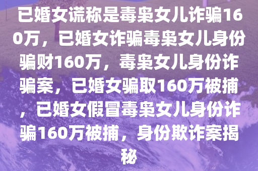 已婚女谎称是毒枭女儿诈骗160万，已婚女诈骗毒枭女儿身份骗财160万，毒枭女儿身份诈骗案，已婚女骗取160万被捕，已婚女假冒毒枭女儿身份诈骗160万被捕，身份欺诈案揭秘