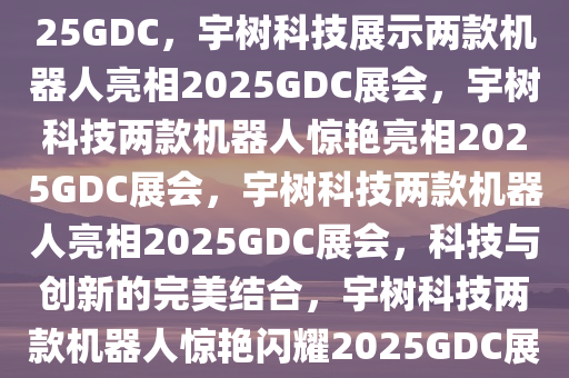 宇树科技携两款机器人亮相2025GDC，宇树科技展示两款机器人亮相2025GDC展会，宇树科技两款机器人惊艳亮相2025GDC展会，宇树科技两款机器人亮相2025GDC展会，科技与创新的完美结合，宇树科技两款机器人惊艳闪耀2025GDC展会