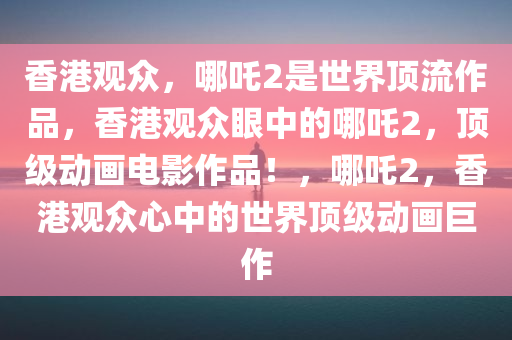 香港观众，哪吒2是世界顶流作品，香港观众眼中的哪吒2，顶级动画电影作品！，哪吒2，香港观众心中的世界顶级动画巨作