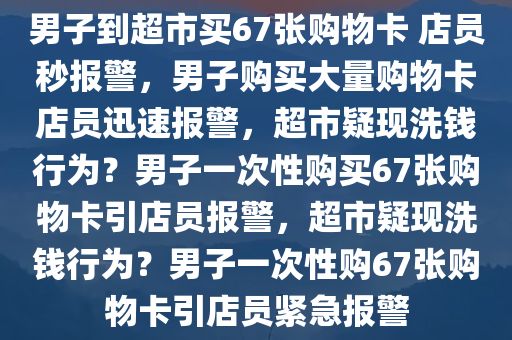 男子到超市买67张购物卡 店员秒报警，男子购买大量购物卡店员迅速报警，超市疑现洗钱行为？男子一次性购买67张购物卡引店员报警，超市疑现洗钱行为？男子一次性购67张购物卡引店员紧急报警