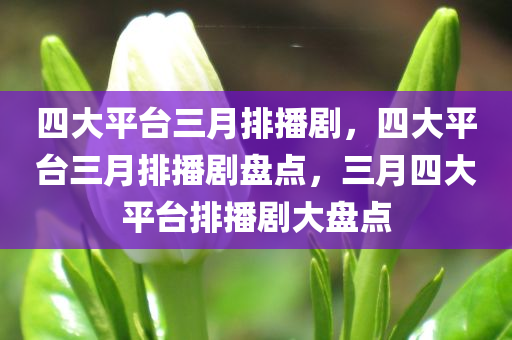 四大平台三月排播剧，四大平台三月排播剧盘点，三月四大平台排播剧大盘点