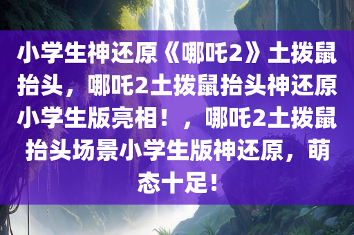 小学生神还原《哪吒2》土拨鼠抬头，哪吒2土拨鼠抬头神还原小学生版亮相！，哪吒2土拨鼠抬头场景小学生版神还原，萌态十足！