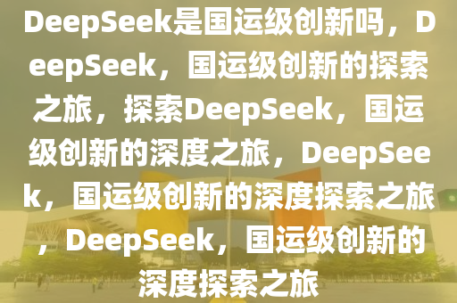 DeepSeek是国运级创新吗，DeepSeek，国运级创新的探索之旅，探索DeepSeek，国运级创新的深度之旅，DeepSeek，国运级创新的深度探索之旅，DeepSeek，国运级创新的深度探索之旅