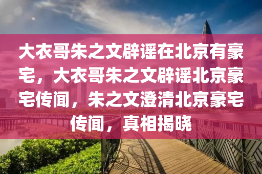 大衣哥朱之文辟谣在北京有豪宅，大衣哥朱之文辟谣北京豪宅传闻，朱之文澄清北京豪宅传闻，真相揭晓