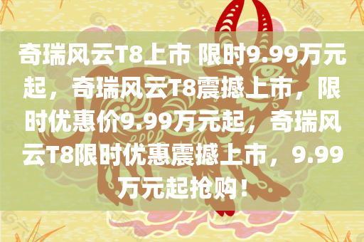 奇瑞风云T8上市 限时9.99万元起，奇瑞风云T8震撼上市，限时优惠价9.99万元起，奇瑞风云T8限时优惠震撼上市，9.99万元起抢购！