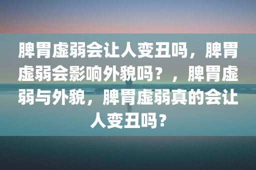 脾胃虚弱会让人变丑吗，脾胃虚弱会影响外貌吗？，脾胃虚弱与外貌，脾胃虚弱真的会让人变丑吗？