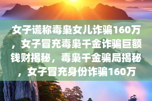 女子谎称毒枭女儿诈骗160万，女子冒充毒枭千金诈骗巨额钱财揭秘，毒枭千金骗局揭秘，女子冒充身份诈骗160万